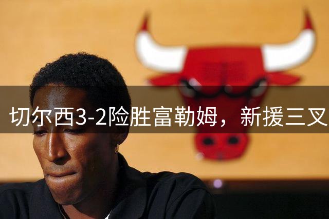 切尔西3-2险胜富勒姆，新援三叉戟展现威力