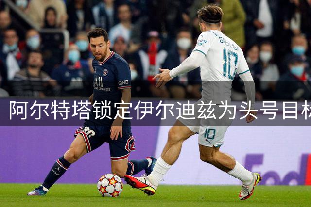 阿尔特塔锁定伊尔迪兹为头号目标 枪手计划近日报价尤文
